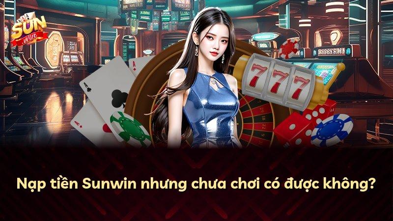 Nạp tiền Sunwin nhưng chưa chơi có được không?